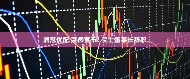 鼎冠优配 突然宣布! 院士董事长辞职