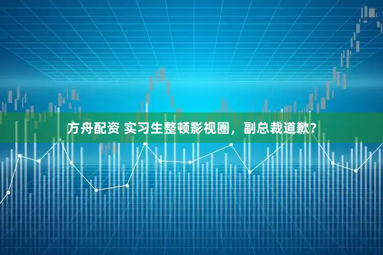 方舟配资 实习生整顿影视圈，副总裁道歉？