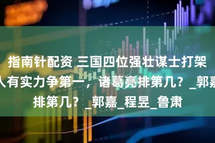 指南针配资 三国四位强壮谋士打架排座次：两人有实力争第一，诸葛亮排第几？_郭嘉_程昱_鲁肃