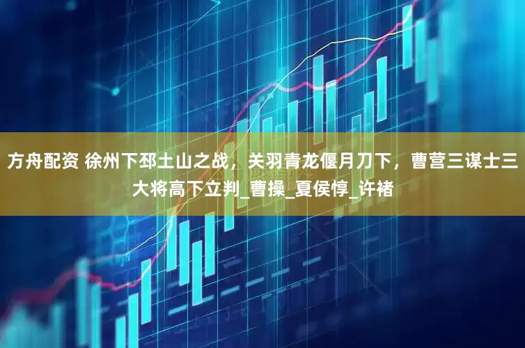 方舟配资 徐州下邳土山之战，关羽青龙偃月刀下，曹营三谋士三大将高下立判_曹操_夏侯惇_许褚