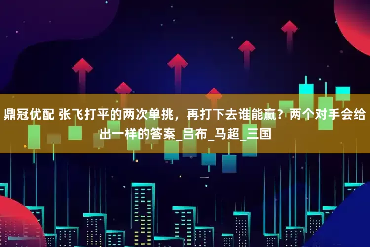 鼎冠优配 张飞打平的两次单挑，再打下去谁能赢？两个对手会给出一样的答案_吕布_马超_三国