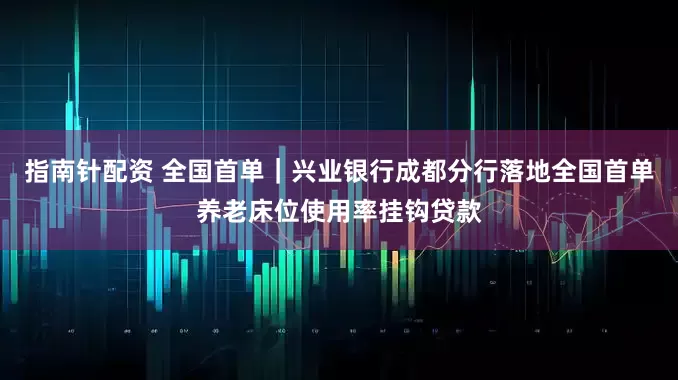指南针配资 全国首单｜兴业银行成都分行落地全国首单养老床位使用率挂钩贷款