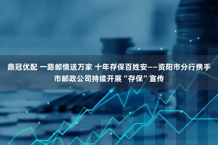 鼎冠优配 一路邮情送万家 十年存保百姓安——资阳市分行携手市邮政公司持续开展“存保”宣传
