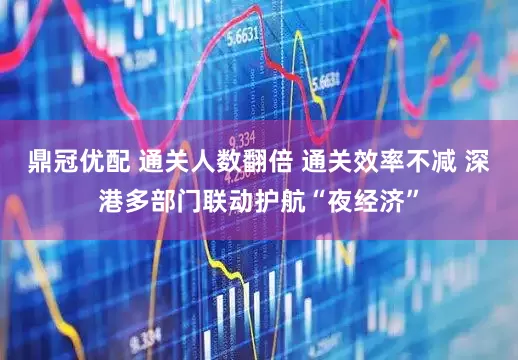 鼎冠优配 通关人数翻倍 通关效率不减 深港多部门联动护航“夜经济”
