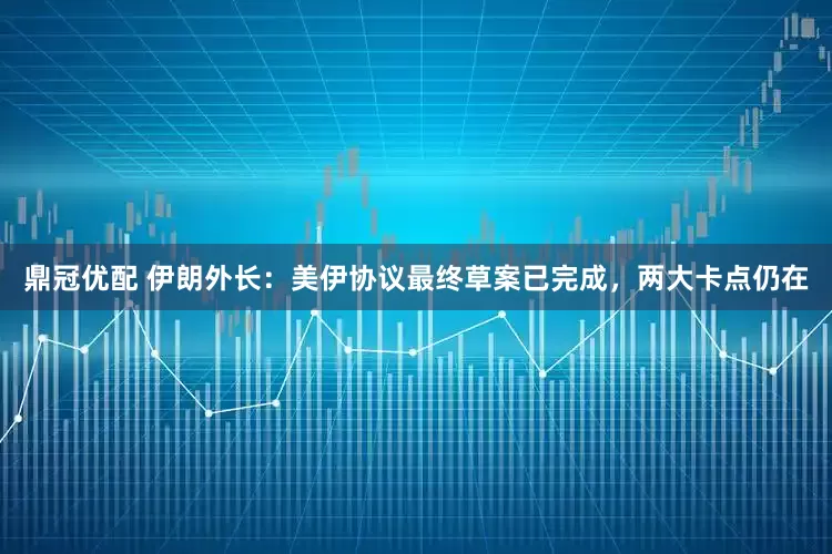 鼎冠优配 伊朗外长：美伊协议最终草案已完成，两大卡点仍在